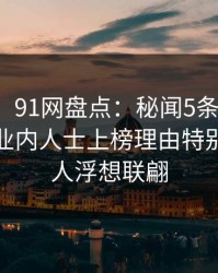 【紧急】91网盘点：秘闻5条亲测有效秘诀，业内人士上榜理由特别猛烈令人浮想联翩