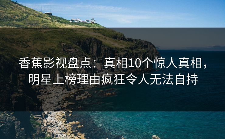 香蕉影视盘点：真相10个惊人真相，明星上榜理由疯狂令人无法自持