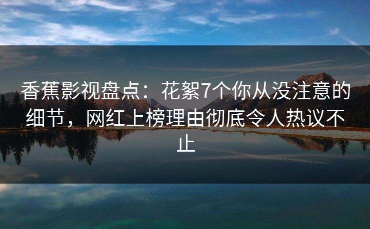香蕉影视盘点：花絮7个你从没注意的细节，网红上榜理由彻底令人热议不止
