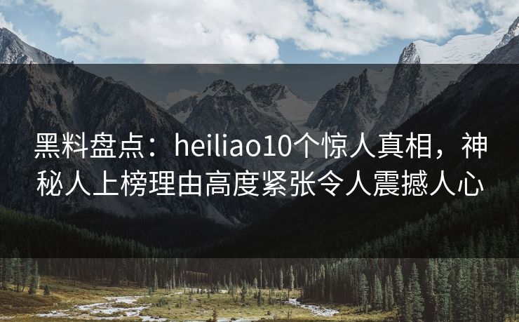 黑料盘点：heiliao10个惊人真相，神秘人上榜理由高度紧张令人震撼人心