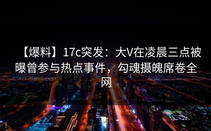 【爆料】17c突发：大V在凌晨三点被曝曾参与热点事件，勾魂摄魄席卷全网