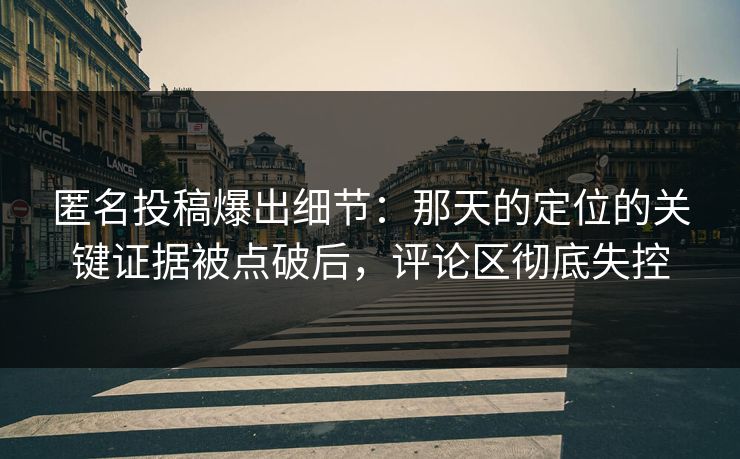 匿名投稿爆出细节：那天的定位的关键证据被点破后，评论区彻底失控