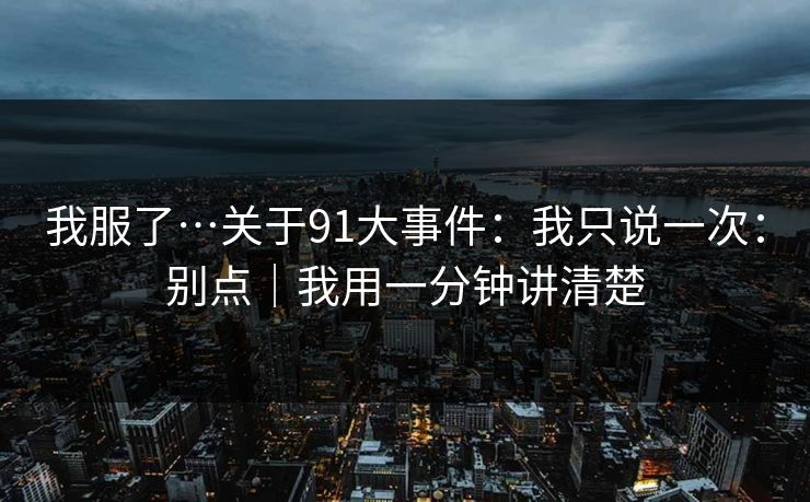我服了…关于91大事件：我只说一次：别点｜我用一分钟讲清楚