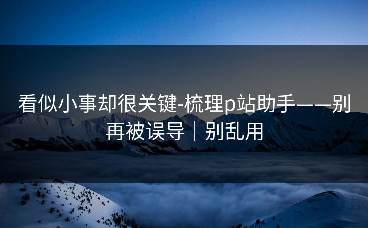 看似小事却很关键-梳理p站助手——别再被误导|别乱用 看似小事却很关键-梳理p站助手——别再被误导|别乱用