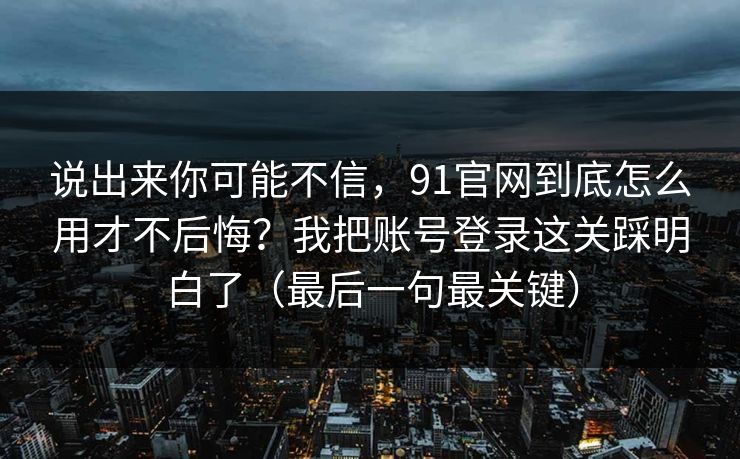 说出来你可能不信，91官网到底怎么用才不后悔？我把账号登录这关踩明白了（最后一句最关键）