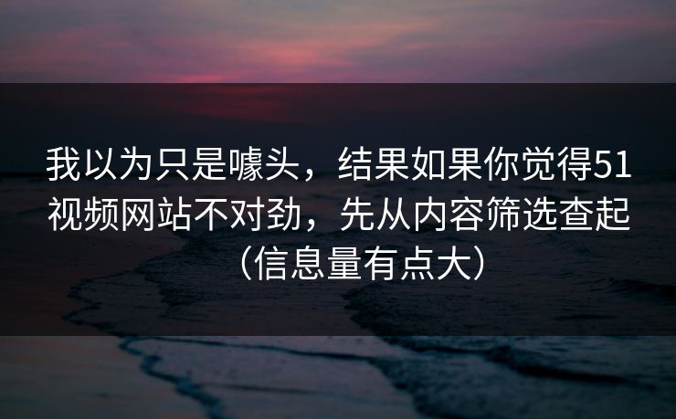 我以为只是噱头，结果如果你觉得51视频网站不对劲，先从内容筛选查起（信息量有点大）