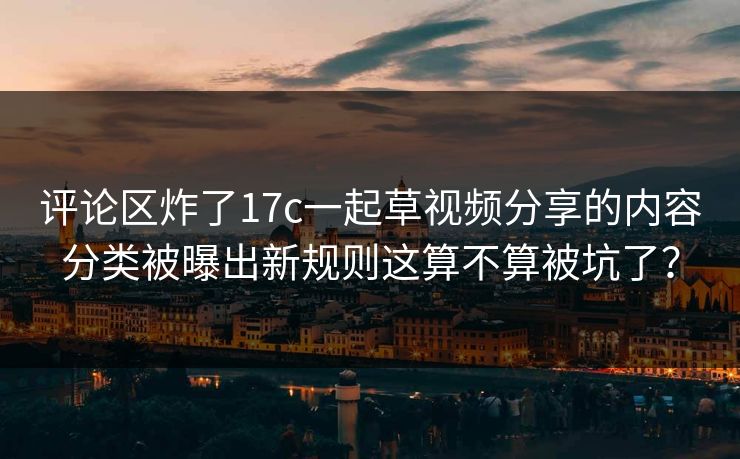 评论区炸了17c一起草视频分享的内容分类被曝出新规则这算不算被坑了？