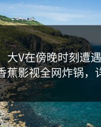 【速报】大V在傍晚时刻遭遇丑闻欲言又止，香蕉影视全网炸锅，详情围观