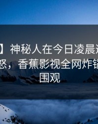 【爆料】神秘人在今日凌晨遭遇猛料引发众怒，香蕉影视全网炸锅，详情围观