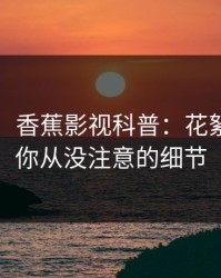 【速报】香蕉影视科普：花絮背后7个你从没注意的细节