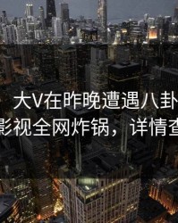 【独家】大V在昨晚遭遇八卦揭秘，香蕉影视全网炸锅，详情查看