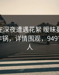 主持人在深夜遭遇花絮 暧昧蔓延，91网全网炸锅，详情围观，949节目主持人
