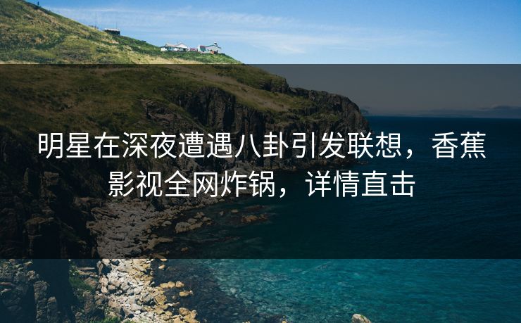 明星在深夜遭遇八卦引发联想，香蕉影视全网炸锅，详情直击