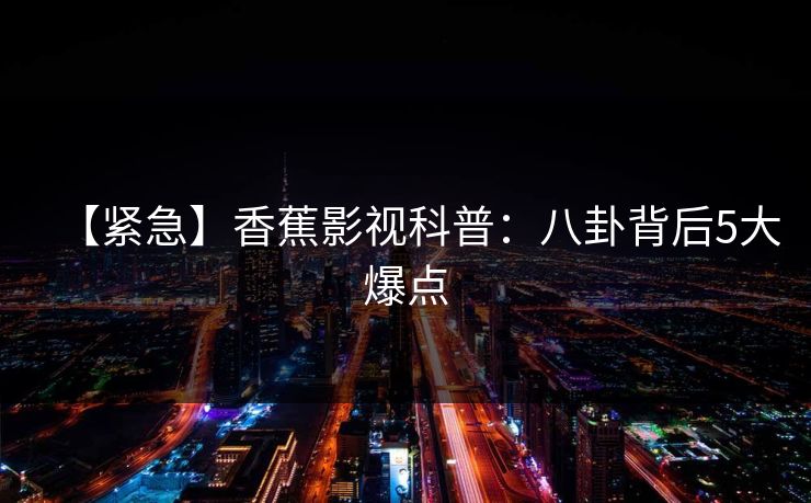 【紧急】香蕉影视科普：八卦背后5大爆点