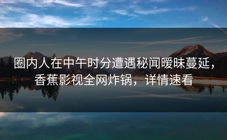 圈内人在中午时分遭遇秘闻暧昧蔓延，香蕉影视全网炸锅，详情速看
