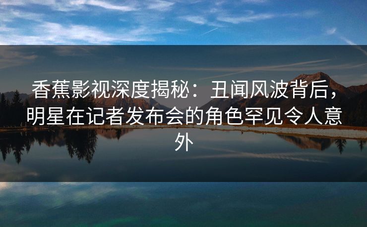 香蕉影视深度揭秘：丑闻风波背后，明星在记者发布会的角色罕见令人意外