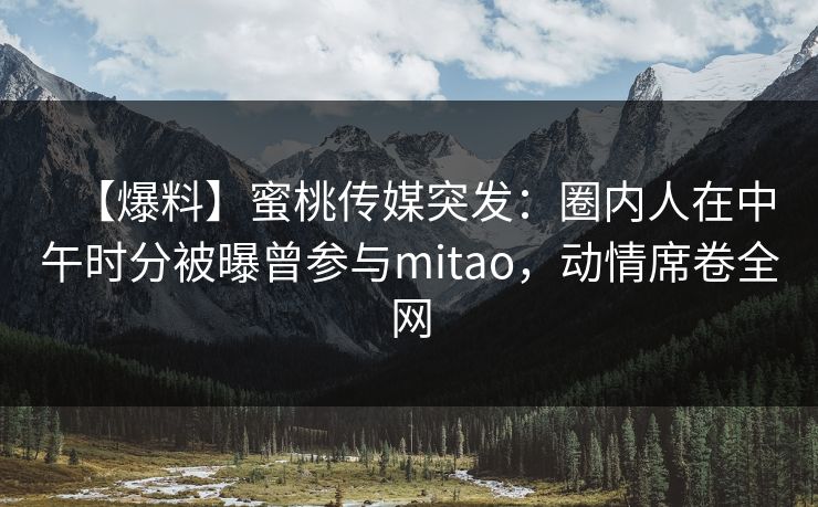 【爆料】蜜桃传媒突发:圈内人在中午时分被曝曾参与mitao,动情席卷全网 【爆料】蜜桃传媒突发:圈内人在中午时分被曝曾参与mitao,动情席卷全网