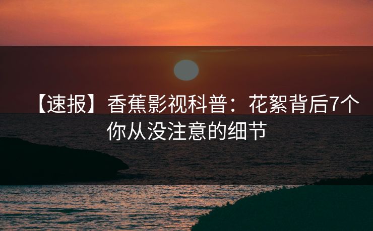 【速报】香蕉影视科普：花絮背后7个你从没注意的细节