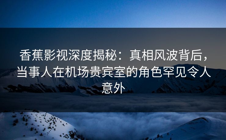 香蕉影视深度揭秘：真相风波背后，当事人在机场贵宾室的角色罕见令人意外