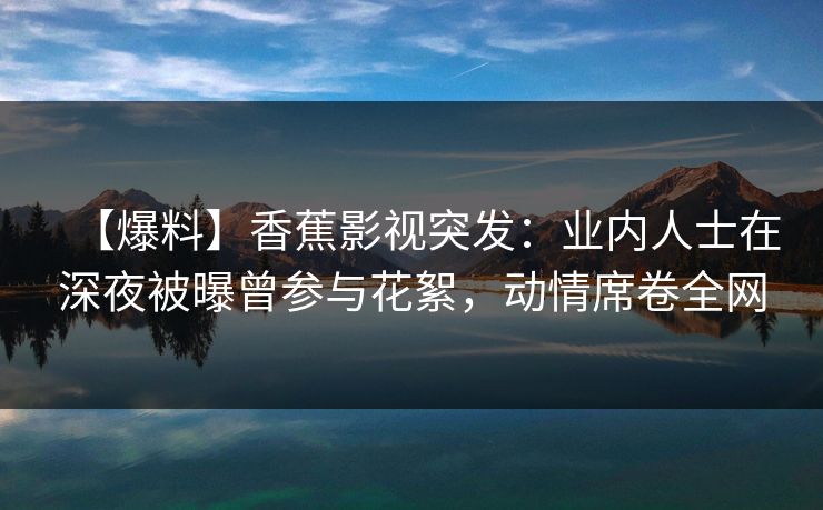 【爆料】香蕉影视突发：业内人士在深夜被曝曾参与花絮，动情席卷全网