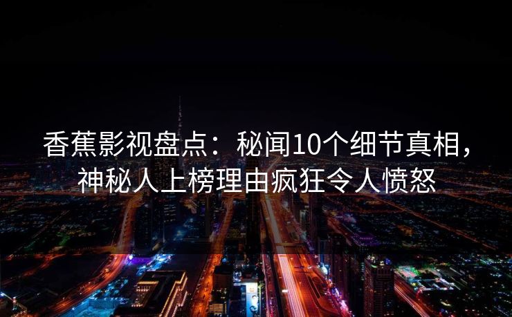 香蕉影视盘点：秘闻10个细节真相，神秘人上榜理由疯狂令人愤怒