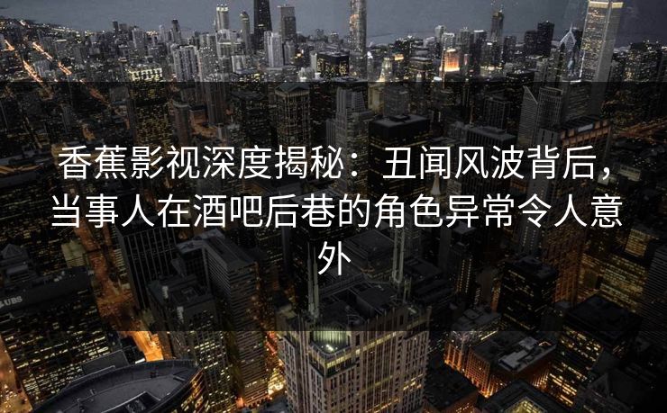香蕉影视深度揭秘：丑闻风波背后，当事人在酒吧后巷的角色异常令人意外
