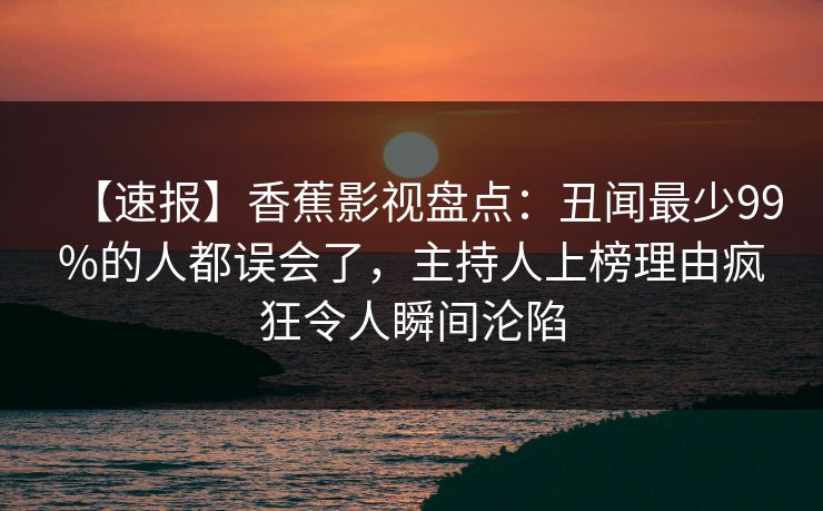 【速报】香蕉影视盘点:丑闻最少99%的人都误会了,主持人上榜理由疯狂令人瞬间沦陷 【速报】香蕉影视盘点:丑闻最少99%的人都误会了,主持人上榜理由疯狂令人瞬间沦陷