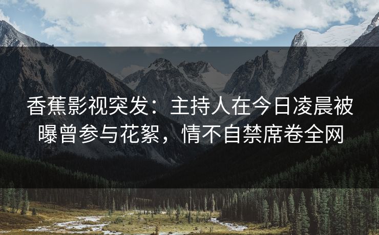 香蕉影视突发：主持人在今日凌晨被曝曾参与花絮，情不自禁席卷全网