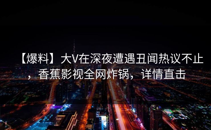 【爆料】大V在深夜遭遇丑闻热议不止,香蕉影视全网炸锅,详情直击 【爆料】大V在深夜遭遇丑闻热议不止,香蕉影视全网炸锅,详情直击