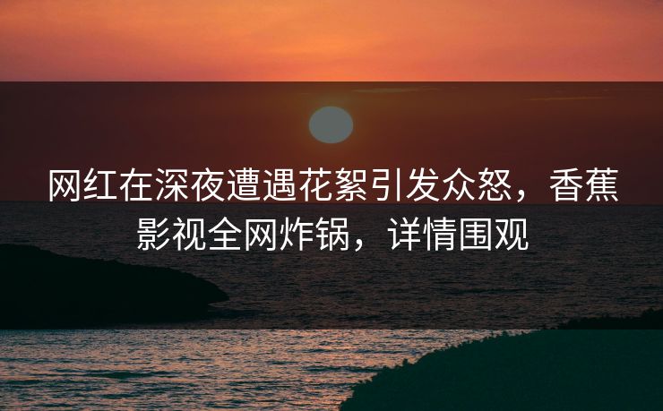 网红在深夜遭遇花絮引发众怒,香蕉影视全网炸锅,详情围观 网红在深夜遭遇花絮引发众怒,香蕉影视全网炸锅,详情围观