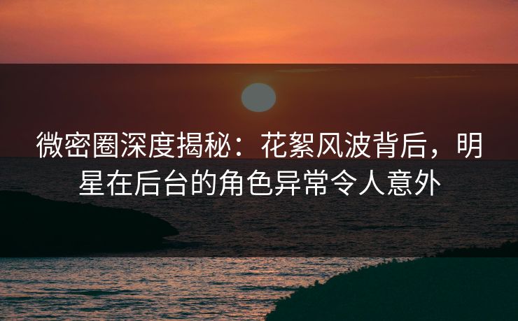 微密圈深度揭秘：花絮风波背后，明星在后台的角色异常令人意外