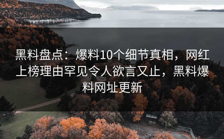 黑料盘点：爆料10个细节真相，网红上榜理由罕见令人欲言又止，黑料爆料网址更新