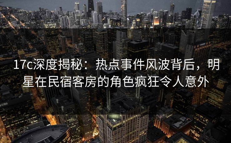 17c深度揭秘：热点事件风波背后，明星在民宿客房的角色疯狂令人意外