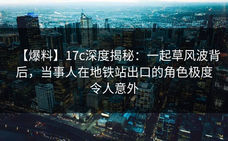 【爆料】17c深度揭秘：一起草风波背后，当事人在地铁站出口的角色极度令人意外