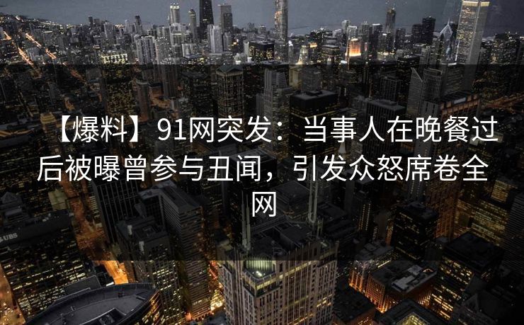 【爆料】91网突发：当事人在晚餐过后被曝曾参与丑闻，引发众怒席卷全网
