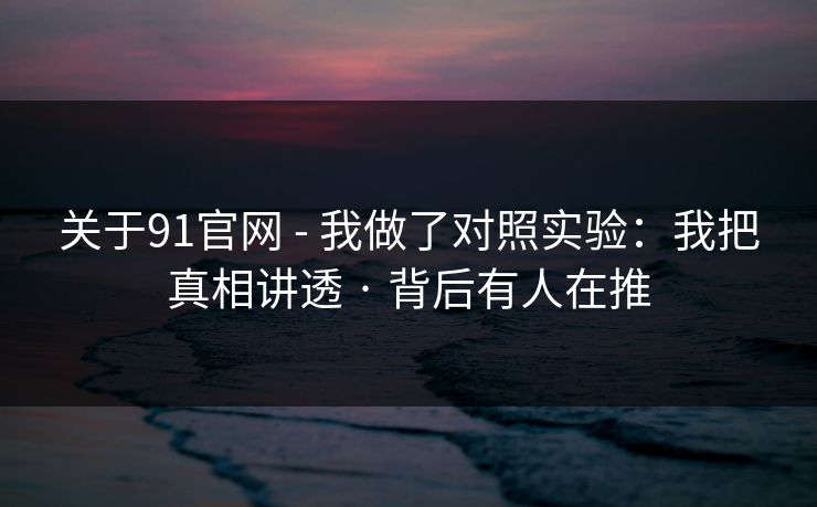 关于91官网 - 我做了对照实验：我把真相讲透 · 背后有人在推
