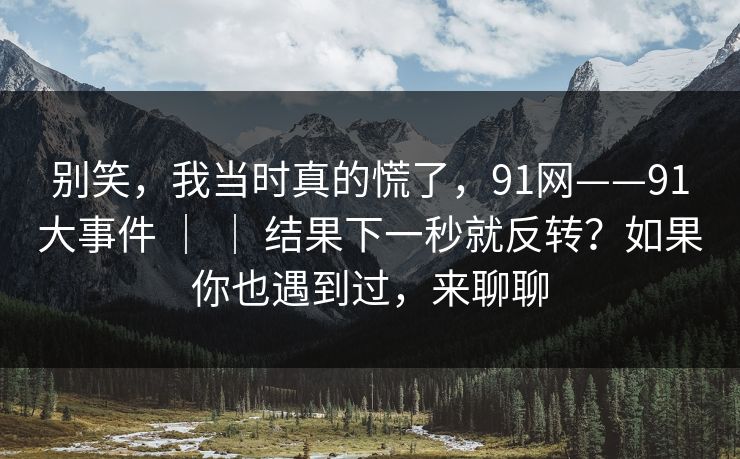 别笑，我当时真的慌了，91网——91大事件 ｜ ｜ 结果下一秒就反转？如果你也遇到过，来聊聊