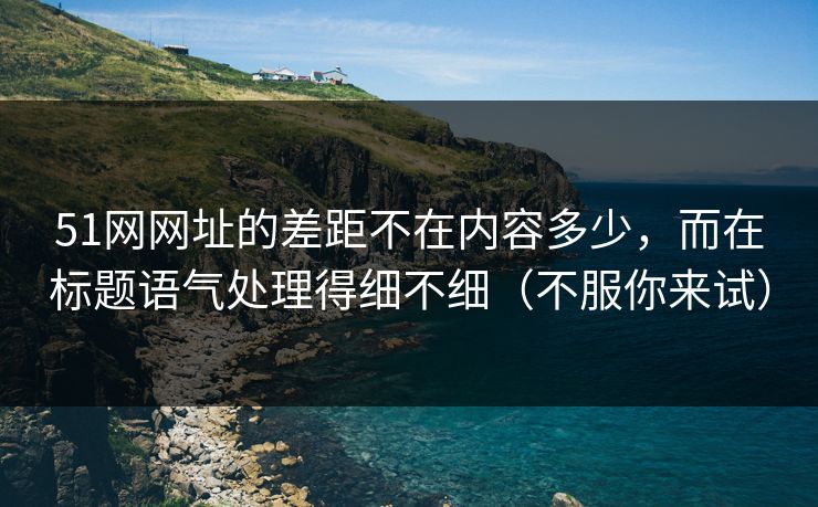 51网网址的差距不在内容多少，而在标题语气处理得细不细（不服你来试）