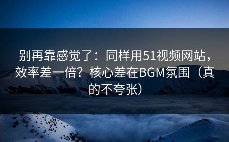 别再靠感觉了：同样用51视频网站，效率差一倍？核心差在BGM氛围（真的不夸张）