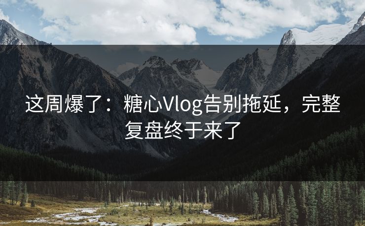 这周爆了：糖心Vlog告别拖延，完整复盘终于来了