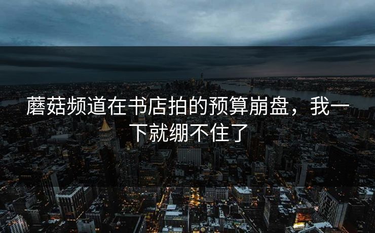 蘑菇频道在书店拍的预算崩盘，我一下就绷不住了