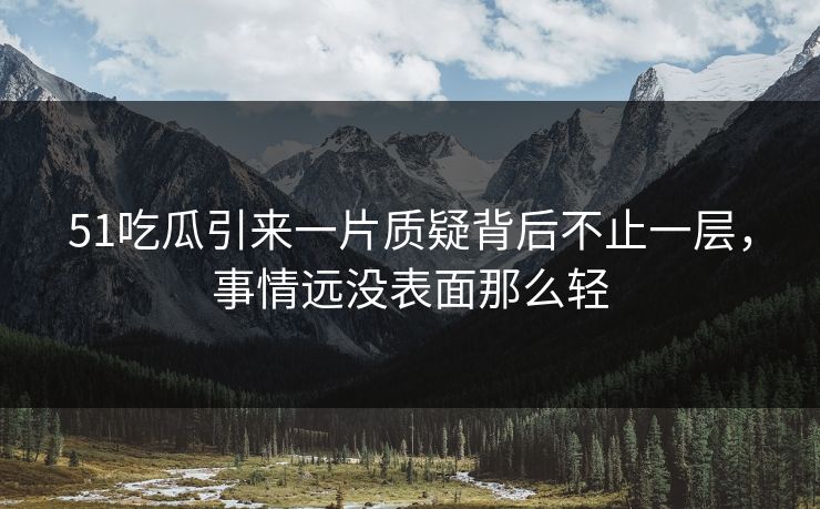 51吃瓜引来一片质疑背后不止一层，事情远没表面那么轻